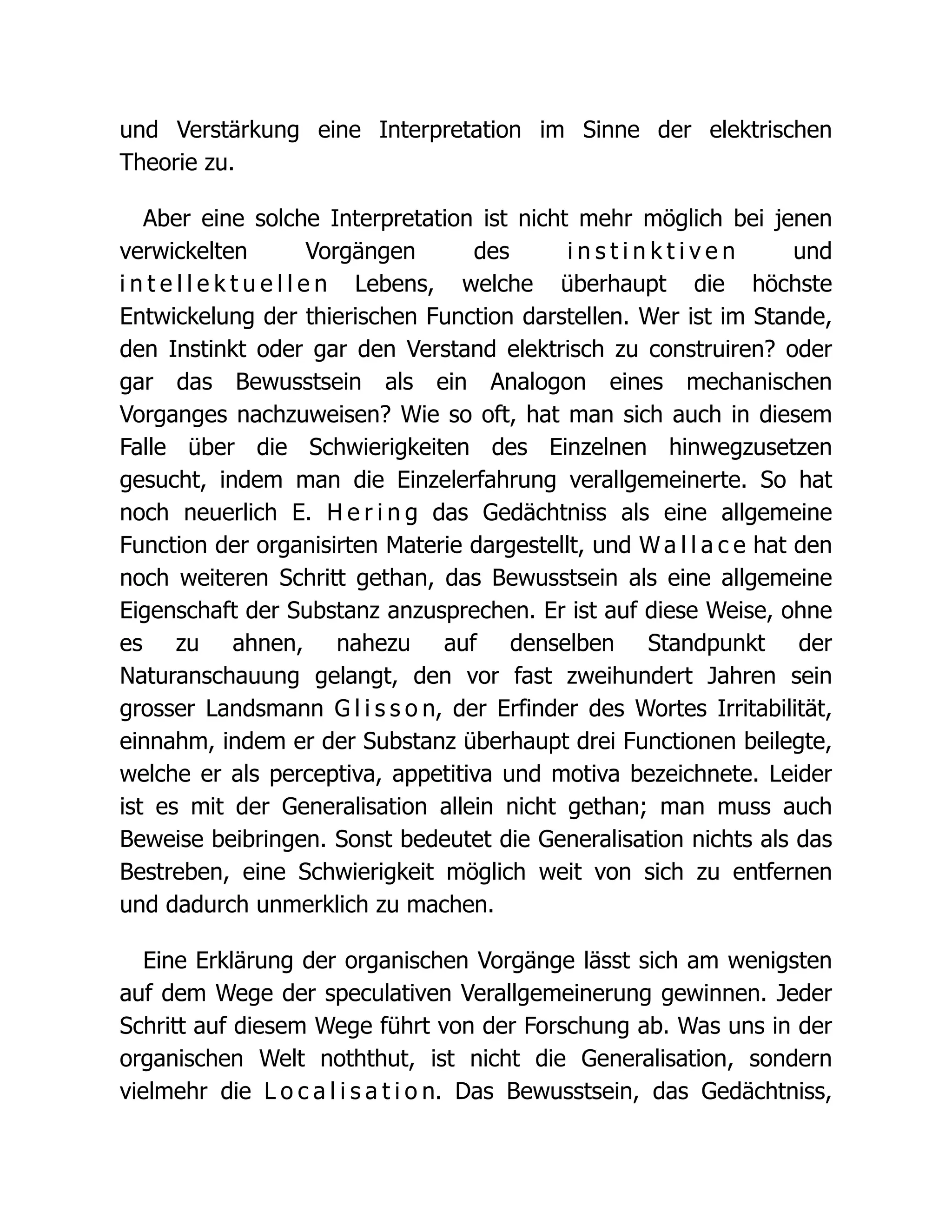 und Verstärkung eine Interpretation im Sinne der elektrischen
Theorie zu.
Aber eine solche Interpretation ist nicht mehr möglich bei jenen
verwickelten Vorgängen des i n s t i n k t i v e n und
i n t e l l e k t u e l l e n Lebens, welche überhaupt die höchste
Entwickelung der thierischen Function darstellen. Wer ist im Stande,
den Instinkt oder gar den Verstand elektrisch zu construiren? oder
gar das Bewusstsein als ein Analogon eines mechanischen
Vorganges nachzuweisen? Wie so oft, hat man sich auch in diesem
Falle über die Schwierigkeiten des Einzelnen hinwegzusetzen
gesucht, indem man die Einzelerfahrung verallgemeinerte. So hat
noch neuerlich E. H e r i n g das Gedächtniss als eine allgemeine
Function der organisirten Materie dargestellt, und W a l l a c e hat den
noch weiteren Schritt gethan, das Bewusstsein als eine allgemeine
Eigenschaft der Substanz anzusprechen. Er ist auf diese Weise, ohne
es zu ahnen, nahezu auf denselben Standpunkt der
Naturanschauung gelangt, den vor fast zweihundert Jahren sein
grosser Landsmann G l i s s o n, der Erfinder des Wortes Irritabilität,
einnahm, indem er der Substanz überhaupt drei Functionen beilegte,
welche er als perceptiva, appetitiva und motiva bezeichnete. Leider
ist es mit der Generalisation allein nicht gethan; man muss auch
Beweise beibringen. Sonst bedeutet die Generalisation nichts als das
Bestreben, eine Schwierigkeit möglich weit von sich zu entfernen
und dadurch unmerklich zu machen.
Eine Erklärung der organischen Vorgänge lässt sich am wenigsten
auf dem Wege der speculativen Verallgemeinerung gewinnen. Jeder
Schritt auf diesem Wege führt von der Forschung ab. Was uns in der
organischen Welt noththut, ist nicht die Generalisation, sondern
vielmehr die L o c a l i s a t i o n. Das Bewusstsein, das Gedächtniss,
 