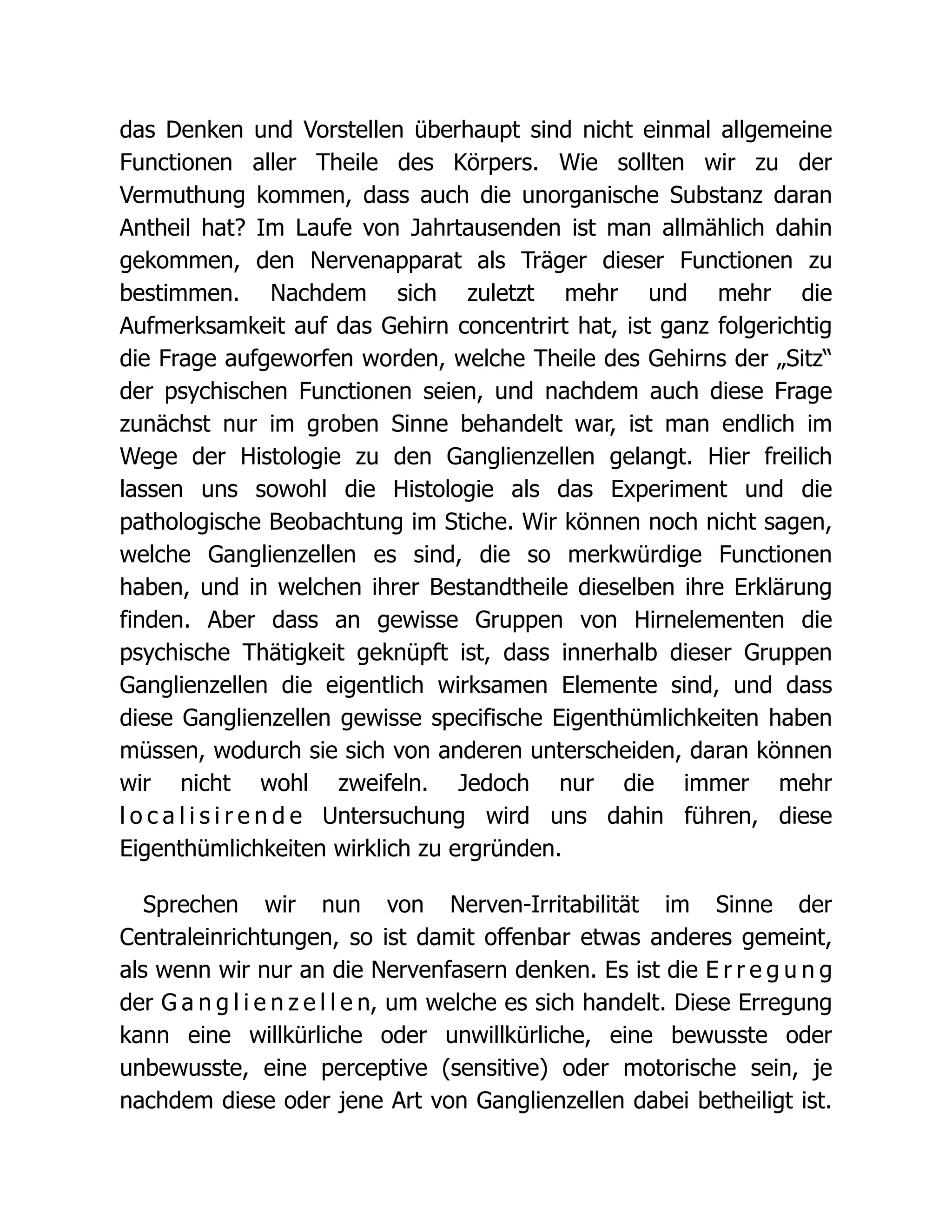 das Denken und Vorstellen überhaupt sind nicht einmal allgemeine
Functionen aller Theile des Körpers. Wie sollten wir zu der
Vermuthung kommen, dass auch die unorganische Substanz daran
Antheil hat? Im Laufe von Jahrtausenden ist man allmählich dahin
gekommen, den Nervenapparat als Träger dieser Functionen zu
bestimmen. Nachdem sich zuletzt mehr und mehr die
Aufmerksamkeit auf das Gehirn concentrirt hat, ist ganz folgerichtig
die Frage aufgeworfen worden, welche Theile des Gehirns der „Sitz“
der psychischen Functionen seien, und nachdem auch diese Frage
zunächst nur im groben Sinne behandelt war, ist man endlich im
Wege der Histologie zu den Ganglienzellen gelangt. Hier freilich
lassen uns sowohl die Histologie als das Experiment und die
pathologische Beobachtung im Stiche. Wir können noch nicht sagen,
welche Ganglienzellen es sind, die so merkwürdige Functionen
haben, und in welchen ihrer Bestandtheile dieselben ihre Erklärung
finden. Aber dass an gewisse Gruppen von Hirnelementen die
psychische Thätigkeit geknüpft ist, dass innerhalb dieser Gruppen
Ganglienzellen die eigentlich wirksamen Elemente sind, und dass
diese Ganglienzellen gewisse specifische Eigenthümlichkeiten haben
müssen, wodurch sie sich von anderen unterscheiden, daran können
wir nicht wohl zweifeln. Jedoch nur die immer mehr
l o c a l i s i r e n d e Untersuchung wird uns dahin führen, diese
Eigenthümlichkeiten wirklich zu ergründen.
Sprechen wir nun von Nerven-Irritabilität im Sinne der
Centraleinrichtungen, so ist damit offenbar etwas anderes gemeint,
als wenn wir nur an die Nervenfasern denken. Es ist die E r r e g u n g
der G a n g l i e n z e l l e n, um welche es sich handelt. Diese Erregung
kann eine willkürliche oder unwillkürliche, eine bewusste oder
unbewusste, eine perceptive (sensitive) oder motorische sein, je
nachdem diese oder jene Art von Ganglienzellen dabei betheiligt ist.
 