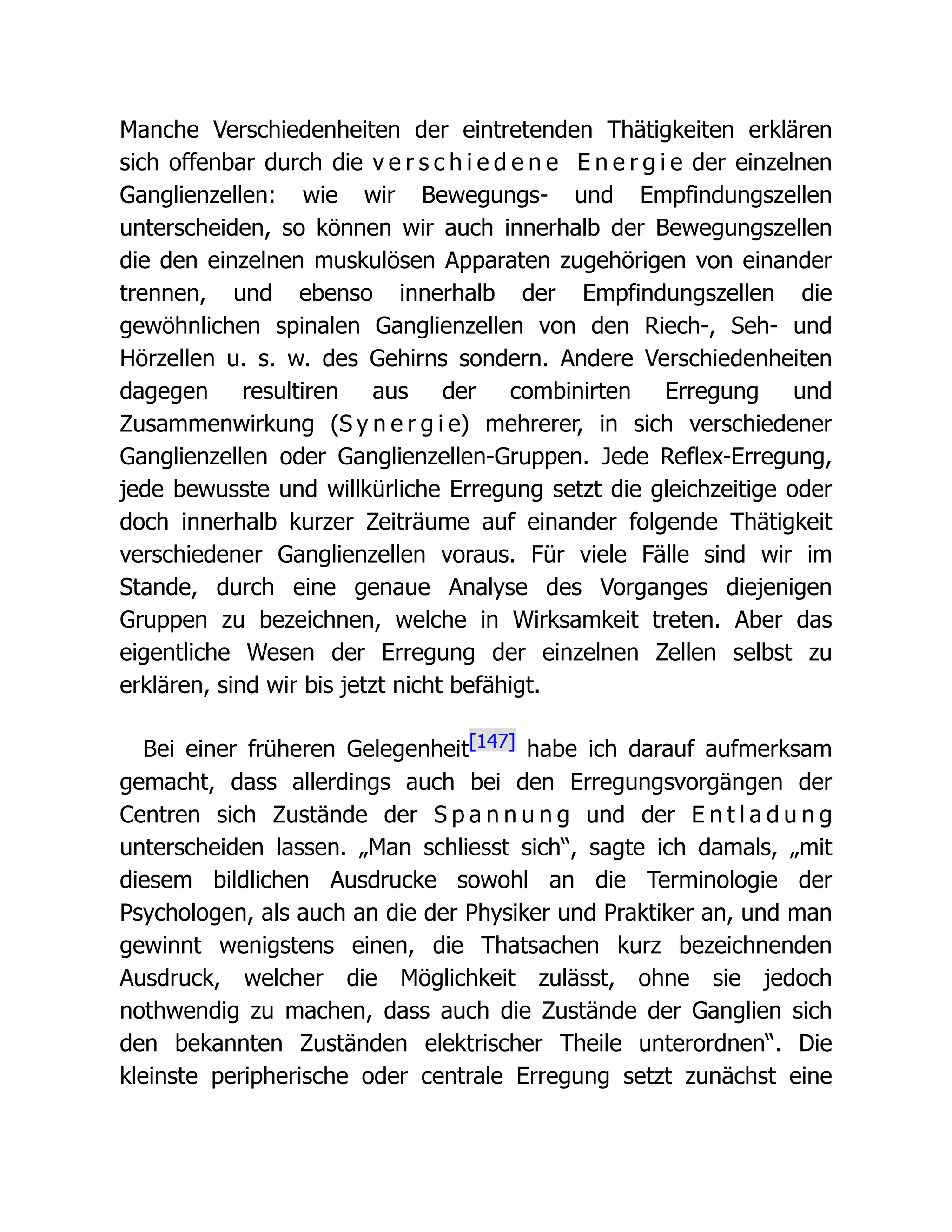 Manche Verschiedenheiten der eintretenden Thätigkeiten erklären
sich offenbar durch die v e r s c h i e d e n e E n e r g i e der einzelnen
Ganglienzellen: wie wir Bewegungs- und Empfindungszellen
unterscheiden, so können wir auch innerhalb der Bewegungszellen
die den einzelnen muskulösen Apparaten zugehörigen von einander
trennen, und ebenso innerhalb der Empfindungszellen die
gewöhnlichen spinalen Ganglienzellen von den Riech-, Seh- und
Hörzellen u. s. w. des Gehirns sondern. Andere Verschiedenheiten
dagegen resultiren aus der combinirten Erregung und
Zusammenwirkung (S y n e r g i e) mehrerer, in sich verschiedener
Ganglienzellen oder Ganglienzellen-Gruppen. Jede Reflex-Erregung,
jede bewusste und willkürliche Erregung setzt die gleichzeitige oder
doch innerhalb kurzer Zeiträume auf einander folgende Thätigkeit
verschiedener Ganglienzellen voraus. Für viele Fälle sind wir im
Stande, durch eine genaue Analyse des Vorganges diejenigen
Gruppen zu bezeichnen, welche in Wirksamkeit treten. Aber das
eigentliche Wesen der Erregung der einzelnen Zellen selbst zu
erklären, sind wir bis jetzt nicht befähigt.
Bei einer früheren Gelegenheit[147] habe ich darauf aufmerksam
gemacht, dass allerdings auch bei den Erregungsvorgängen der
Centren sich Zustände der S p a n n u n g und der E n t l a d u n g
unterscheiden lassen. „Man schliesst sich“, sagte ich damals, „mit
diesem bildlichen Ausdrucke sowohl an die Terminologie der
Psychologen, als auch an die der Physiker und Praktiker an, und man
gewinnt wenigstens einen, die Thatsachen kurz bezeichnenden
Ausdruck, welcher die Möglichkeit zulässt, ohne sie jedoch
nothwendig zu machen, dass auch die Zustände der Ganglien sich
den bekannten Zuständen elektrischer Theile unterordnen“. Die
kleinste peripherische oder centrale Erregung setzt zunächst eine
 