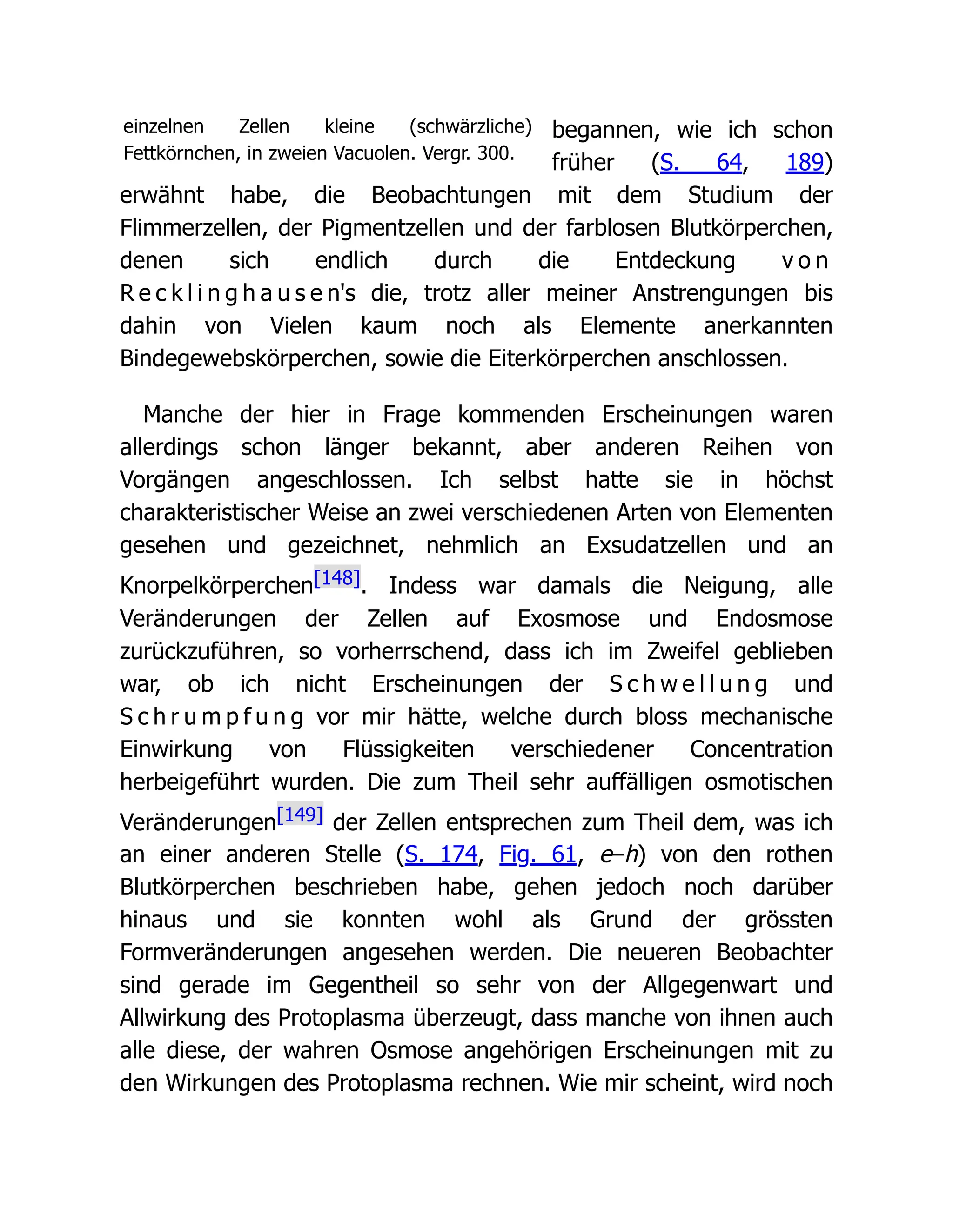 einzelnen Zellen kleine (schwärzliche)
Fettkörnchen, in zweien Vacuolen. Vergr. 300.
begannen, wie ich schon
früher (S. 64, 189)
erwähnt habe, die Beobachtungen mit dem Studium der
Flimmerzellen, der Pigmentzellen und der farblosen Blutkörperchen,
denen sich endlich durch die Entdeckung v o n
R e c k l i n g h a u s e n's die, trotz aller meiner Anstrengungen bis
dahin von Vielen kaum noch als Elemente anerkannten
Bindegewebskörperchen, sowie die Eiterkörperchen anschlossen.
Manche der hier in Frage kommenden Erscheinungen waren
allerdings schon länger bekannt, aber anderen Reihen von
Vorgängen angeschlossen. Ich selbst hatte sie in höchst
charakteristischer Weise an zwei verschiedenen Arten von Elementen
gesehen und gezeichnet, nehmlich an Exsudatzellen und an
Knorpelkörperchen[148]. Indess war damals die Neigung, alle
Veränderungen der Zellen auf Exosmose und Endosmose
zurückzuführen, so vorherrschend, dass ich im Zweifel geblieben
war, ob ich nicht Erscheinungen der S c h w e l l u n g und
S c h r u m p f u n g vor mir hätte, welche durch bloss mechanische
Einwirkung von Flüssigkeiten verschiedener Concentration
herbeigeführt wurden. Die zum Theil sehr auffälligen osmotischen
Veränderungen[149] der Zellen entsprechen zum Theil dem, was ich
an einer anderen Stelle (S. 174, Fig. 61, e–h) von den rothen
Blutkörperchen beschrieben habe, gehen jedoch noch darüber
hinaus und sie konnten wohl als Grund der grössten
Formveränderungen angesehen werden. Die neueren Beobachter
sind gerade im Gegentheil so sehr von der Allgegenwart und
Allwirkung des Protoplasma überzeugt, dass manche von ihnen auch
alle diese, der wahren Osmose angehörigen Erscheinungen mit zu
den Wirkungen des Protoplasma rechnen. Wie mir scheint, wird noch
 