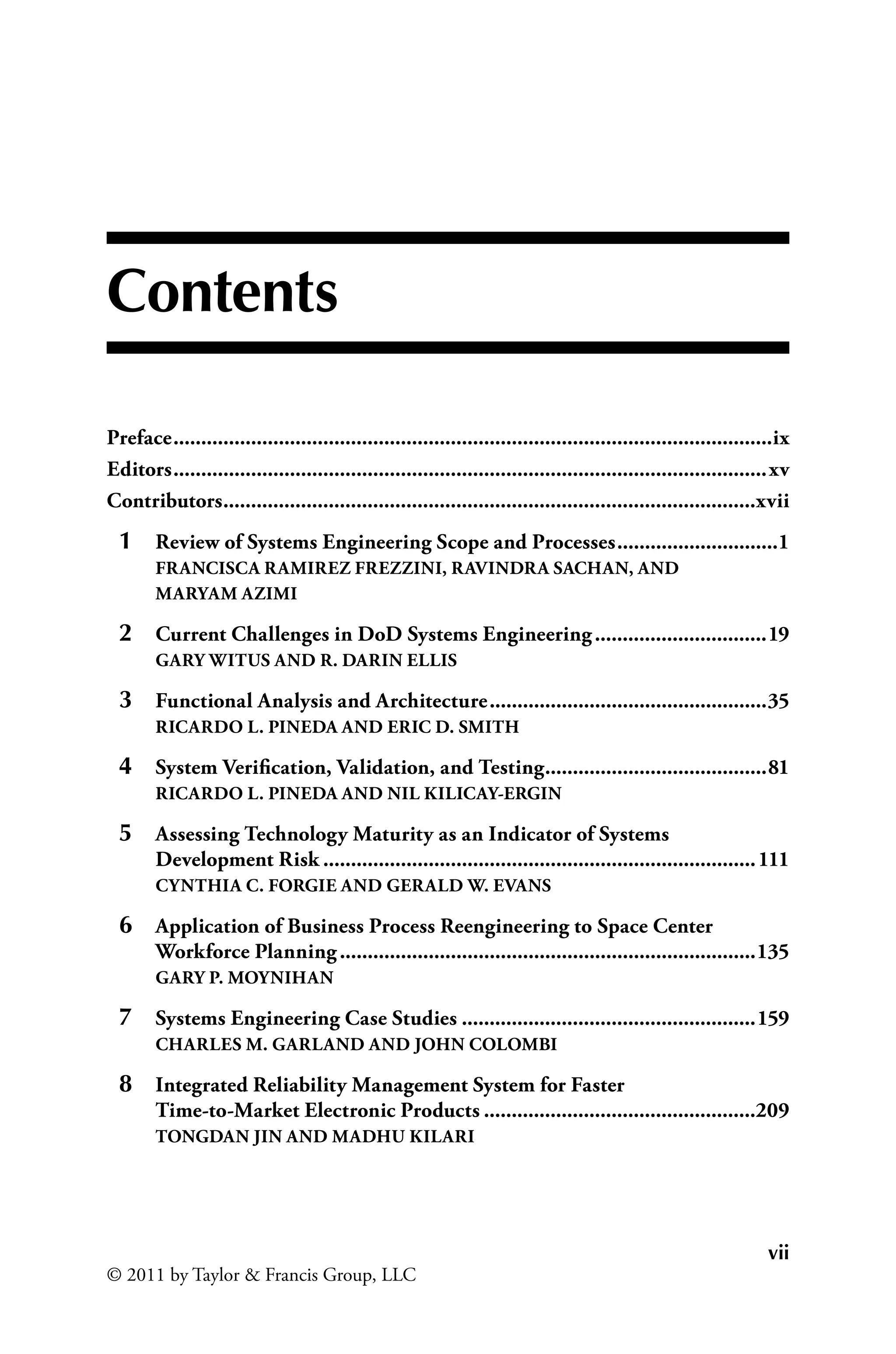 vii
© 2011 by Taylor & Francis Group, LLC
Contents
Preface.............................................................................................................ix
Editors............................................................................................................xv
Contributors.
................................................................................................xvii
1 Review of Systems Engineering Scope and Processes..............................1
FRANCISCA RAMIREZ FREZZINI, RAVINDRA SACHAN, AND
MARYAM AZIMI
2 Current Challenges in DoD Systems Engineering................................19
GARY WITUS AND R. DARIN ELLIS
3 Functional Analysis and Architecture...................................................35
RICARDO L. PINEDA AND ERIC D. SMITH
4 System Verification, Validation, and Testing.
........................................81
RICARDO L. PINEDA AND NIL KILICAY-ERGIN
5 Assessing Technology Maturity as an Indicator of Systems
Development Risk...............................................................................111
CYNTHIA C. FORGIE AND GERALD W. EVANS
6 Application of Business Process Reengineering to Space Center
Workforce Planning............................................................................135
GARY P. MOYNIHAN
7 Systems Engineering Case Studies......................................................159
CHARLES M. GARLAND AND JOHN COLOMBI
8 Integrated Reliability Management System for Faster
Time-to-Market Electronic Products..................................................209
TONGDAN JIN AND MADHU KILARI
 