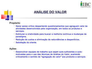ANÁLISE DO VALOR
Propósito:

Gerar senso crítico despertando questionamentos que agreguem valor às
atividades desenvolvidas pela organização, em todos os produtos e
serviços.

Estimular a criatividade para buscar a melhoria contínua e mudanças de
paradigma.

Redução de custos e eliminação de redundâncias e desperdícios.

Satisfação do cliente.
Ações:

Desenvolver equipes de trabalho que sejam auto-suficientes e auto-
motivadas para o uso das técnicas de Análise do Valor, avaliando
criticamente o sentido de “agregação do valor” aos produtos e serviços.
 