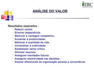 ANÁLISE DO VALOR
Resultados esperados :

Reduzir custos.

Eliminar desperdícios.

Melhorar a vantagem competitiva.

Aumentar a produtividade.

Melhorar a qualidade de vida.
 Incrementar a criatividade.

Estabelecer senso crítico.

Otimizar recursos.

Assegurar resultados futuros.
 Assegurar assertividade nas decisões.

Ampliar diferenciais da organização perante a concorrência.
 