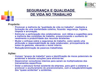 SEGURANÇA E QUALIDADE
DE VIDA NO TRABALHO
Propósito:
 Promover a melhoria da “qualidade de vida no trabalho”, mediante a
formação de uma mentalidade coletiva, focando: segurança, higiene,
limpeza e arrumação.
 Estimular a participação dos colaboradores com idéias e sugestões para
a melhoria das condições de trabalho, proporcionando o aumento do
rendimento e produtividade dos recursos existentes.

Mudar o enfoque sobre a segurança do trabalho, como sendo uma
atribuição e responsabilidade de cada colaborador, principalmente de
todos os gestores, elevando o moral interno.
 Redução/eliminação de passivos trabalhistas.
Ações:

Compor “grupos de trabalho” para a identificação de riscos potenciais de
acidentes e estudar soluções para eliminá-las.
 Desenvolver consultores internos para serem os multiplicadores dos
treinamentos específicos.
 Dotar a estrutura formal existente da empresa, para gerir o sistema e
promover o aculturamento do prevencionismo, com a redução/eliminação
dos “quase acidentes” e acidentes.
 