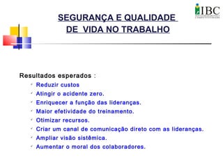 SEGURANÇA E QUALIDADE
DE VIDA NO TRABALHO
Resultados esperados :

Reduzir custos

Atingir o acidente zero.

Enriquecer a função das lideranças.

Maior efetividade do treinamento.

Otimizar recursos.

Criar um canal de comunicação direto com as lideranças.

Ampliar visão sistêmica.
 Aumentar o moral dos colaboradores.
 