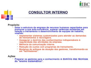 CONSULTOR INTERNO
Propósito:

Dotar a estrutura da empresa de recursos humanos capacitados para
promover a sua auto-suficiência, superar carências existentes em
relação a treinamento e desenvolvimento de equipes de trabalho,
visando:
 Implementar sistemas customizados para atender as demandas
de treinamentos e reciclagens.
 Assegurar o domínio dos conhecimentos indispensáveis à
regularidade das atividades da empresa.
 Melhoria da comunicação interna.
 Redução de custos com programas de treinamento.
 Mudança do enfoque da atuação dos gestores, transformando-os
em “facilitadores”.
Ações:

Preparar os gestores para o conhecimento e domínio das técnicas
do “ensino sistemático”.
 