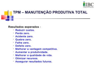 TPM – MANUTENÇÃO PRODUTIVA TOTAL
Resultados esperados :

Reduzir custos.

Perda zero.

Acidente zero.

Quebra zero.

Falha zero.

Defeito zero.

Melhorar a vantagem competitiva.

Aumentar a produtividade.

Melhorar a qualidade de vida.

Otimizar recursos.

Assegurar resultados futuros.
 
