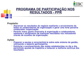 PROGRAMA DE PARTICIPAÇÃO NOS
RESULTADOS - PPR
Propósito:

Alavancar os resultados do negócio mediante o envolvimento de
todos os colaboradores da organização e gerar uma forte parceria
colaborador /organização.

Permitir maior ganho financeiro à organização e colaboradores,
mediante o atingimento de melhores resultados nos indicadores
chaves de sucesso da organização.
Ações:

Preparar a equipe e conscientizá-la sobre este sistema de gestão,
reforçando o aspecto ganha/ganha.

Estimular o acompanhando das metas estabelecidas no dia a dia,
permitindo ajustes de trajetória e instaurar a melhoria contínua dos
resultados.
 