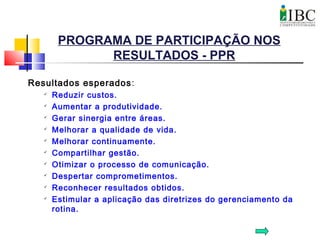 PROGRAMA DE PARTICIPAÇÃO NOS
RESULTADOS - PPR
Resultados esperados:

Reduzir custos.

Aumentar a produtividade.

Gerar sinergia entre áreas.

Melhorar a qualidade de vida.

Melhorar continuamente.

Compartilhar gestão.

Otimizar o processo de comunicação.

Despertar comprometimentos.

Reconhecer resultados obtidos.

Estimular a aplicação das diretrizes do gerenciamento da
rotina.
 