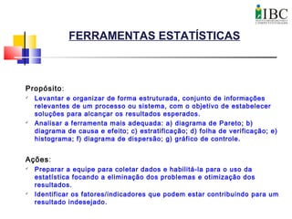FERRAMENTAS ESTATÍSTICAS
Propósito:
 Levantar e organizar de forma estruturada, conjunto de informações
relevantes de um processo ou sistema, com o objetivo de estabelecer
soluções para alcançar os resultados esperados.
 Analisar a ferramenta mais adequada: a) diagrama de Pareto; b)
diagrama de causa e efeito; c) estratificação; d) folha de verificação; e)
histograma; f) diagrama de dispersão; g) gráfico de controle.
Ações:
 Preparar a equipe para coletar dados e habilitá-la para o uso da
estatística focando a eliminação dos problemas e otimização dos
resultados.
 Identificar os fatores/indicadores que podem estar contribuindo para um
resultado indesejado.
 