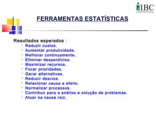 FERRAMENTAS ESTATÍSTICAS
Resultados esperados :

Reduzir custos.

Aumentar produtividade.

Melhorar continuamente.

Eliminar desperdícios.

Maximizar recursos.

Focar prioridades.

Gerar alternativas.

Reduzir desvios.

Relacionar causa e efeito.

Normalizar processos.

Contribuir para a análise e solução de problemas.

Atuar na causa raiz.
 
