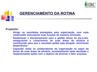 GERENCIAMENTO DA ROTINA
Propósito:

Atingir os resultados planejados pela organização, com cada
colaborador executando suas funções de maneira otimizada.

Estabelecer o disciplinamento para a gestão eficaz do dia-a-dia,
assegurando o cumprimento de suas áreas de eficácia e
contribuindo para que o resultado global seja atingido, eliminando
desperdícios.

Capacitar todos os colaboradores da organização no papel de
donos de suas áreas de eficácia, acompanhando cada resultado e
implementando ações com o objetivo de eliminar o fator surpresa.
 