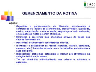 GERENCIAMENTO DA ROTINA
Ações:

Organizar o gerenciamento do dia-a-dia, monitorando e
controlando os índices de atendimento, produtividade, qualidade,
custos, capacitação, moral e saúde, segurança e meio ambiente,
em relação as metas a serem atingidas.

Minimizar a ocorrência das anomalias através da busca das
causas fundamentais.

Padronizar os processos considerados críticos.

Identificar e estabelecer as rotinas (horárias, diárias, semanais,
mensais, etc.) inerentes à cada posto de trabalho, estimulando a
auto-disciplina.

Diagnosticar problemas potenciais e intervir pró-ativamente na
solução definitiva da causa.

Ter um check-list individualizado que oriente e substitua o
casuismo.
 
