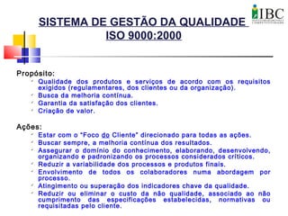 SISTEMA DE GESTÃO DA QUALIDADE
ISO 9000:2000
Propósito:

Qualidade dos produtos e serviços de acordo com os requisitos
exigidos (regulamentares, dos clientes ou da organização).

Busca da melhoria contínua.

Garantia da satisfação dos clientes.

Criação de valor.
Ações:

Estar com o “Foco do Cliente” direcionado para todas as ações.

Buscar sempre, a melhoria contínua dos resultados.

Assegurar o domínio do conhecimento, elaborando, desenvolvendo,
organizando e padronizando os processos considerados críticos.

Reduzir a variabilidade dos processos e produtos finais.

Envolvimento de todos os colaboradores numa abordagem por
processo.

Atingimento ou superação dos indicadores chave da qualidade.

Reduzir ou eliminar o custo da não qualidade, associado ao não
cumprimento das especificações estabelecidas, normativas ou
requisitadas pelo cliente.
 