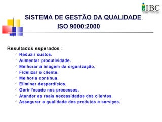 SISTEMA DE GESTÃO DA QUALIDADE
ISO 9000:2000
Resultados esperados :

Reduzir custos.

Aumentar produtividade.

Melhorar a imagem da organização.

Fidelizar o cliente.

Melhoria contínua.

Eliminar desperdícios.

Gerir focado nos processos.

Atender as reais necessidades dos clientes.

Assegurar a qualidade dos produtos e serviços.
 