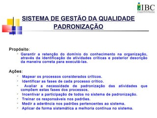 SISTEMA DE GESTÃO DA QUALIDADE
PADRONIZAÇÃO
Propósito:

Garantir a retenção do domínio do conhecimento na organização,
através da identificação de atividades críticas e posterior descrição
da maneira correta para executá-las.
Ações:

Mapear os processos considerados críticos.

Identificar as fases de cada processo crítico.

Avaliar a necessidade de padronização das atividades que
compõem estas fases dos processos.

Incentivar a participação de todos no sistema de padronização.

Treinar os responsáveis nos padrões.

Medir a aderência nos padrões pertencentes ao sistema.

Aplicar de forma sistemática a melhoria contínua no sistema.
 