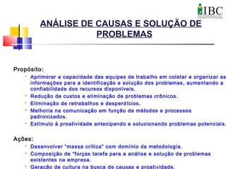 ANÁLISE DE CAUSAS E SOLUÇÃO DE
PROBLEMAS
Propósito:

Aprimorar a capacidade das equipes de trabalho em coletar e organizar as
informações para a identificação e solução dos problemas, aumentando a
confiabilidade dos recursos disponíveis.

Redução de custos e eliminação de problemas crônicos.

Eliminação de retrabalhos e desperdícios.

Melhoria na comunicação em função de métodos e processos
padronizados.

Estímulo à proatividade antecipando e solucionando problemas potenciais.
Ações:

Desenvolver “massa crítica” com domínio da metodologia.

Composição de “forças tarefa para a análise e solução de problemas
existentes na empresa.

Geração de cultura na busca de causas e proatividade.
 