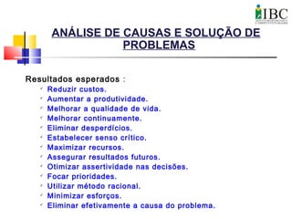 ANÁLISE DE CAUSAS E SOLUÇÃO DE
PROBLEMAS
Resultados esperados :

Reduzir custos.

Aumentar a produtividade.

Melhorar a qualidade de vida.

Melhorar continuamente.

Eliminar desperdícios.

Estabelecer senso crítico.

Maximizar recursos.

Assegurar resultados futuros.

Otimizar assertividade nas decisões.

Focar prioridades.

Utilizar método racional.

Minimizar esforços.

Eliminar efetivamente a causa do problema.
 