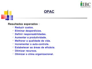 OPAC
Resultados esperados :

Reduzir custos.

Eliminar desperdícios.

Definir responsabilidades.

Aumentar a produtividade.

Melhorar a qualidade de vida.

Incrementar o auto-controle.

Estabelecer as áreas de eficácia.

Otimizar recursos.

Otimizar o clima organizacional.
 