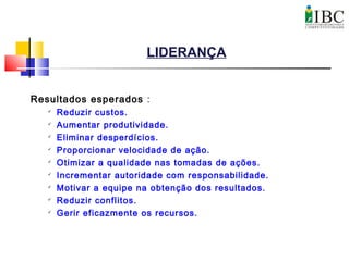 LIDERANÇA
Resultados esperados :

Reduzir custos.

Aumentar produtividade.

Eliminar desperdícios.

Proporcionar velocidade de ação.

Otimizar a qualidade nas tomadas de ações.

Incrementar autoridade com responsabilidade.

Motivar a equipe na obtenção dos resultados.

Reduzir conflitos.

Gerir eficazmente os recursos.
 