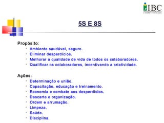 5S E 8S
Propósito:

Ambiente saudável, seguro.

Eliminar desperdícios.

Melhorar a qualidade de vida de todos os colaboradores.

Qualificar os colaboradores, incentivando a criatividade.
Ações:

Determinação e união.

Capacitação, educação e treinamento.

Economia e combate aos desperdícios.

Descarte e organização.

Ordem e arrumação.

Limpeza.

Saúde.

Disciplina.
 