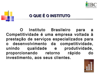 O Instituto Brasileiro para a
Competitividade é uma empresa voltada à
prestação de serviços especializados para
o desenvolvimento da competitividade,
unindo qualidade e produtividade,
proporcionando retorno rápido do
investimento, aos seus clientes.
O QUE É O INSTITUTOO QUE É O INSTITUTO
 