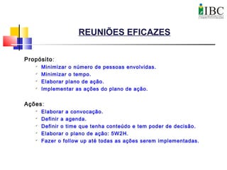 REUNIÕES EFICAZES
Propósito:

Minimizar o número de pessoas envolvidas.

Minimizar o tempo.

Elaborar plano de ação.

Implementar as ações do plano de ação.
Ações:

Elaborar a convocação.

Definir a agenda.

Definir o time que tenha conteúdo e tem poder de decisão.

Elaborar o plano de ação: 5W2H.

Fazer o follow up até todas as ações serem implementadas.
 
