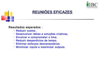 REUNIÕES EFICAZES
Resultados esperados :

Reduzir custos.

Desenvolver idéias e soluções criativas.

Envolver e comprometer o time.

Reduzir desperdícios de tempo.

Eliminar esforços desnecessários.

Minimizar inputs e maximizar outputs.
 
