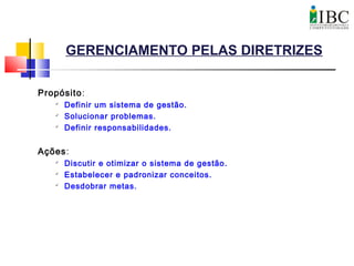 GERENCIAMENTO PELAS DIRETRIZES
Propósito:

Definir um sistema de gestão.

Solucionar problemas.

Definir responsabilidades.
Ações:

Discutir e otimizar o sistema de gestão.

Estabelecer e padronizar conceitos.

Desdobrar metas.
 