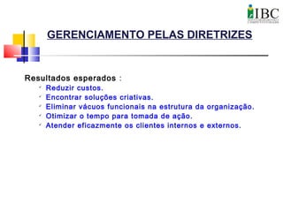 GERENCIAMENTO PELAS DIRETRIZES
Resultados esperados :

Reduzir custos.

Encontrar soluções criativas.

Eliminar vácuos funcionais na estrutura da organização.

Otimizar o tempo para tomada de ação.

Atender eficazmente os clientes internos e externos.
 