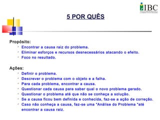 5 POR QUÊS
Propósito:

Encontrar a causa raiz do problema.

Eliminar esforços e recursos desnecessários atacando o efeito.
 Foco no resultado.
Ações:

Definir o problema.

Descrever o problema com o objeto e a falha.

Para cada problema, encontrar a causa.

Questionar cada causa para saber qual o novo problema gerado.

Questionar o problema até que não se conheça a solução.

Se a causa ficou bem definida e conhecida, faz-se a ação de correção.

Caso não conheça a causa, faz-se uma “Análise do Problema “até
encontrar a causa raiz.
 