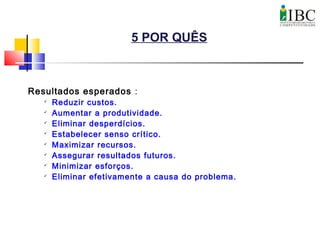 5 POR QUÊS
Resultados esperados :

Reduzir custos.

Aumentar a produtividade.

Eliminar desperdícios.

Estabelecer senso crítico.

Maximizar recursos.

Assegurar resultados futuros.

Minimizar esforços.

Eliminar efetivamente a causa do problema.
 
