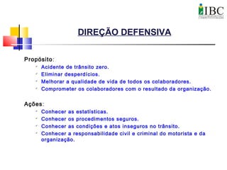 DIREÇÃO DEFENSIVA
Propósito:

Acidente de trânsito zero.

Eliminar desperdícios.

Melhorar a qualidade de vida de todos os colaboradores.

Comprometer os colaboradores com o resultado da organização.
Ações:

Conhecer as estatísticas.

Conhecer os procedimentos seguros.

Conhecer as condições e atos inseguros no trânsito.

Conhecer a responsabilidade civil e criminal do motorista e da
organização.
 