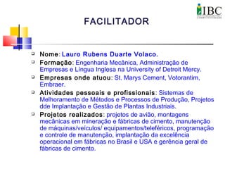  Nome: Lauro Rubens Duarte Volaco.
 Formação: Engenharia Mecânica, Administração de
Empresas e Língua Inglesa na University of Detroit Mercy.
 Empresas onde atuou: St. Marys Cement, Votorantim,
Embraer.
 Atividades pessoais e profissionais: Sistemas de
Melhoramento de Métodos e Processos de Produção, Projetos
dde Implantação e Gestão de Plantas Industriais.
 Projetos realizados: projetos de avião, montagens
mecânicas em mineração e fábricas de cimento, manutenção
de máquinas/veículos/ equipamentos/teleféricos, programação
e controle de manutenção, implantação da excelência
operacional em fábricas no Brasil e USA e gerência geral de
fábricas de cimento.
FACILITADOR
 