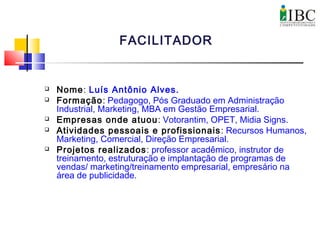  Nome: Luís Antônio Alves.
 Formação: Pedagogo, Pós Graduado em Administração
Industrial, Marketing, MBA em Gestão Empresarial.
 Empresas onde atuou: Votorantim, OPET, Midia Signs.
 Atividades pessoais e profissionais: Recursos Humanos,
Marketing, Comercial, Direção Empresarial.
 Projetos realizados: professor acadêmico, instrutor de
treinamento, estruturação e implantação de programas de
vendas/ marketing/treinamento empresarial, empresário na
área de publicidade.
FACILITADOR
 