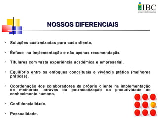  Soluções customizadas para cada cliente.
 Ênfase na implementação e não apenas recomendação.
 Titulares com vasta experiência acadêmica e empresarial.
 Equilíbrio entre os enfoques conceituais e vivência prática (melhores
práticas).
 Coordenação dos colaboradores do próprio cliente na implementação
de melhorias, através da potencialização da produtividade do
conhecimento humano.
 Confidencialidade.
 Pessoalidade.
NOSSOS DIFERENCIAISNOSSOS DIFERENCIAIS
 