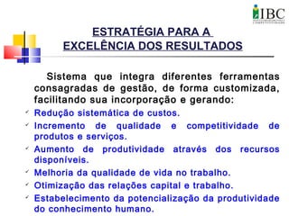 ESTRATÉGIA PARA A
EXCELÊNCIA DOS RESULTADOS
Sistema que integra diferentes ferramentas
consagradas de gestão, de forma customizada,
facilitando sua incorporação e gerando:
 Redução sistemática de custos.
 Incremento de qualidade e competitividade de
produtos e serviços.
 Aumento de produtividade através dos recursos
disponíveis.
 Melhoria da qualidade de vida no trabalho.
 Otimização das relações capital e trabalho.
 Estabelecimento da potencialização da produtividade
do conhecimento humano.
 