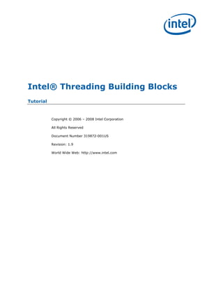 Intel® Threading Building Blocks
Tutorial


           Copyright © 2006 – 2008 Intel Corporation

           All Rights Reserved

           Document Number 319872-001US

           Revision: 1.9

           World Wide Web: http://www.intel.com
 