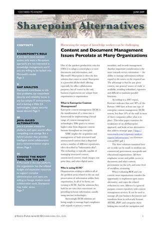 A WHITE PAPER FROM ECM CONSULTING CO., LTD.! 1
Harnessing the output of knowledge workers can be challenging
Content and Document Management
Issues Percolate at Many Organizations
One of the quickest productivity wins for
CIOs is to adopt a central place to store
documents and information, and
Microsoft’s Sharepoint is often the first
solution that comes to mind. Sharepoint
is a powerful off-the-shelf offering
especially for office collaboration
purposes, but of course in the end,
business requirements are unique from
organization to organization.
What is Enterprise Content
Management?
Enterprise content management (ECM) is
the manifestation of a"vision into a
framework for implementing a broad
range of content management
technologies. THe goal is to extract
higher value from disparate content
formats throughout an enterprise.
EMC implies the acquisition and
management of both structured and
unstructured content that is dispersed
across a number of different repositories,
often described as "information silos".
The technology is typically capable of
managing structured content,
unstructured content, email, images, raw
print data, and other digital assets.
Who is using ECM?
Organizations seeking to address all of
the problem areas related to the use and
preservation of information within their
organization, in all of its forms, are
turning to ECM. And the solutions they
look for are ones that concentrate on
providing in-house information, usually
using internet technologies.
Increasingly ECM solutions are
being sought to manage legal compliance
with regards to privacy, content
metadata, and records management.
Another important consideration is the
move towards service orientation — the
ability to manage information without
regard to the source or the required use.
The advantage is that for any given
context, one general ‘source of truth’ is
available, avoiding redundant, expensive
and difficult to maintain parallel
functions.
According to a 2007 report,
Forrester indicates that over 90% of the
Fortune 1000 have at least one type of
enterprise content management (ECM)
system, less than 10% of the staff in most
of these companies utilize what is in
place. This white paper examines the
weaknesses of an all-Sharepoint
approach, and looks at two alternatives
that address strategic gaps. [ http://
www.oracle.com/corporate/analyst/
reports/infrastructure/ ocs/forrester-
ecm-q42007.pdf ]
The three solutions examined here
are in wide use by small- to medium size
commercial, government, non-profit and
educational organizations. All three
emphasize secure and public access to
documents and other content,
presentation via the web, and some level
of workflow, versioning.
When evaluating ROI and cost
control, most organizations consider the
opportunity to implement open source
alternative, and enjoy the related
reduction in costs. Alfresco is a general
purpose content repository with content
management services. It can be used to
manage all your business documents and
transform them in web-ready formats
(HTML, PDF) and categorize them
linking into overall site navigation and
CONTENTS
1
SHAREPOINT’S ROLE
If you don’t need extranet
access; only want a file-system
approach; are not interested in
knowledge management; and if
you are willing to be locked into
Microsoft’s model.
Page 3
II
GAP ANALYSIS
Sharepoint contributes to silo
data problems, can exacerbate
security and reliability issues in
any but simple IT environments,
and is lacking in Web 2.0
technologies. Legacy security
issues abound. Page 4
III
JAVA-BASED
ALTERNATIVES
Java is a proven enterprise
platform, and open source offers
compelling cost savings. But a
hybrid solution that provides
intelligent social collaboration
and a recommendation engine
shines. Page 5
IV
CHOOSE THE RIGHT
TOOL FOR THE JOB
If Microsoft is the sole platform,
the organization has the inflated
budget and expensive resources
to support complex
administration, and users are
willing to forego modern social
collaboration tools, Sharepoint
may make sense.
Page 7
“CIO NEED-TO-KNOW”! JUNE 2009
Sharepoint Alternatives
 