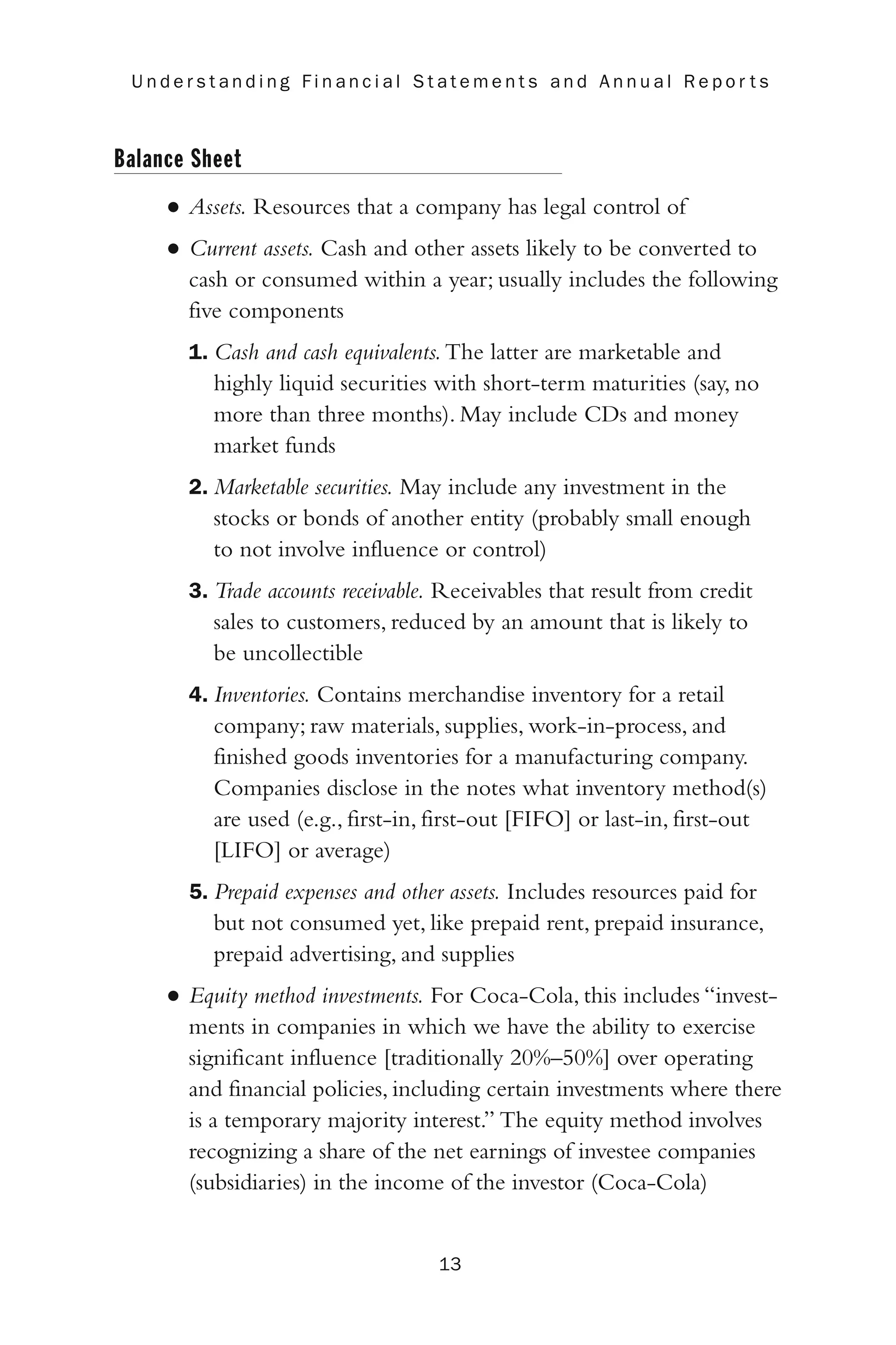 Balance Sheet
• Assets. Resources that a company has legal control of
• Current assets. Cash and other assets likely to be converted to
cash or consumed within a year; usually includes the following
five components
1. Cash and cash equivalents.The latter are marketable and
highly liquid securities with short-term maturities (say, no
more than three months). May include CDs and money
market funds
2. Marketable securities. May include any investment in the
stocks or bonds of another entity (probably small enough
to not involve influence or control)
3. Trade accounts receivable. Receivables that result from credit
sales to customers, reduced by an amount that is likely to
be uncollectible
4. Inventories. Contains merchandise inventory for a retail
company; raw materials, supplies, work-in-process, and
finished goods inventories for a manufacturing company.
Companies disclose in the notes what inventory method(s)
are used (e.g., first-in, first-out [FIFO] or last-in, first-out
[LIFO] or average)
5. Prepaid expenses and other assets. Includes resources paid for
but not consumed yet, like prepaid rent, prepaid insurance,
prepaid advertising, and supplies
• Equity method investments. For Coca-Cola, this includes “invest-
ments in companies in which we have the ability to exercise
significant influence [traditionally 20%–50%] over operating
and financial policies, including certain investments where there
is a temporary majority interest.” The equity method involves
recognizing a share of the net earnings of investee companies
(subsidiaries) in the income of the investor (Coca-Cola)
13
U n d e r s t a n d i n g F i n a n c i a l S t a t e m e n t s a n d A n n u a l R e p o r t s
 