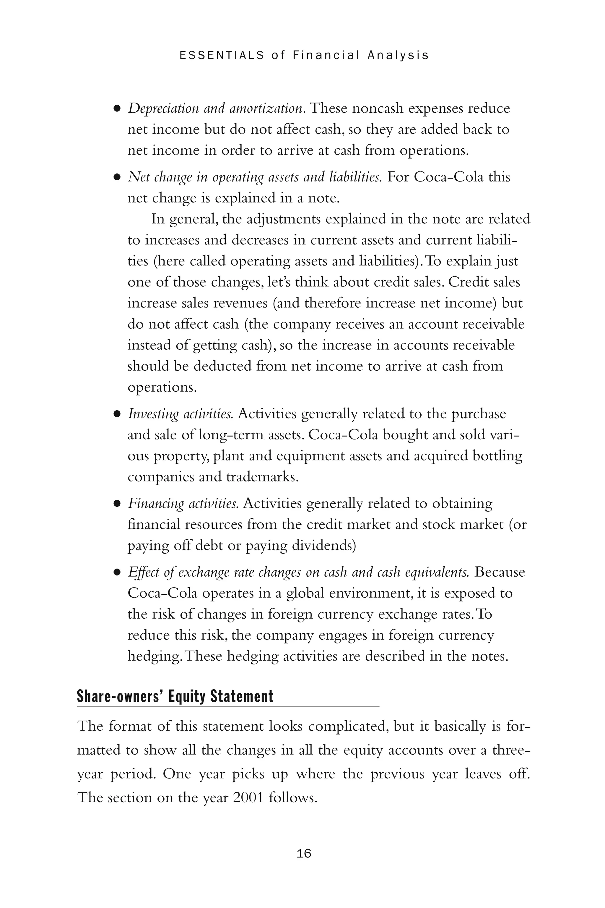 • Depreciation and amortization.These noncash expenses reduce
net income but do not affect cash, so they are added back to
net income in order to arrive at cash from operations.
• Net change in operating assets and liabilities. For Coca-Cola this
net change is explained in a note.
In general, the adjustments explained in the note are related
to increases and decreases in current assets and current liabili-
ties (here called operating assets and liabilities).To explain just
one of those changes, let’s think about credit sales. Credit sales
increase sales revenues (and therefore increase net income) but
do not affect cash (the company receives an account receivable
instead of getting cash), so the increase in accounts receivable
should be deducted from net income to arrive at cash from
operations.
• Investing activities. Activities generally related to the purchase
and sale of long-term assets. Coca-Cola bought and sold vari-
ous property, plant and equipment assets and acquired bottling
companies and trademarks.
• Financing activities. Activities generally related to obtaining
financial resources from the credit market and stock market (or
paying off debt or paying dividends)
• Effect of exchange rate changes on cash and cash equivalents. Because
Coca-Cola operates in a global environment, it is exposed to
the risk of changes in foreign currency exchange rates.To
reduce this risk, the company engages in foreign currency
hedging.These hedging activities are described in the notes.
Share-owners’ Equity Statement
The format of this statement looks complicated, but it basically is for-
matted to show all the changes in all the equity accounts over a three-
year period. One year picks up where the previous year leaves off.
The section on the year 2001 follows.
16
E S S E N T I A L S o f F i n a n c i a l A n a l y s i s
 