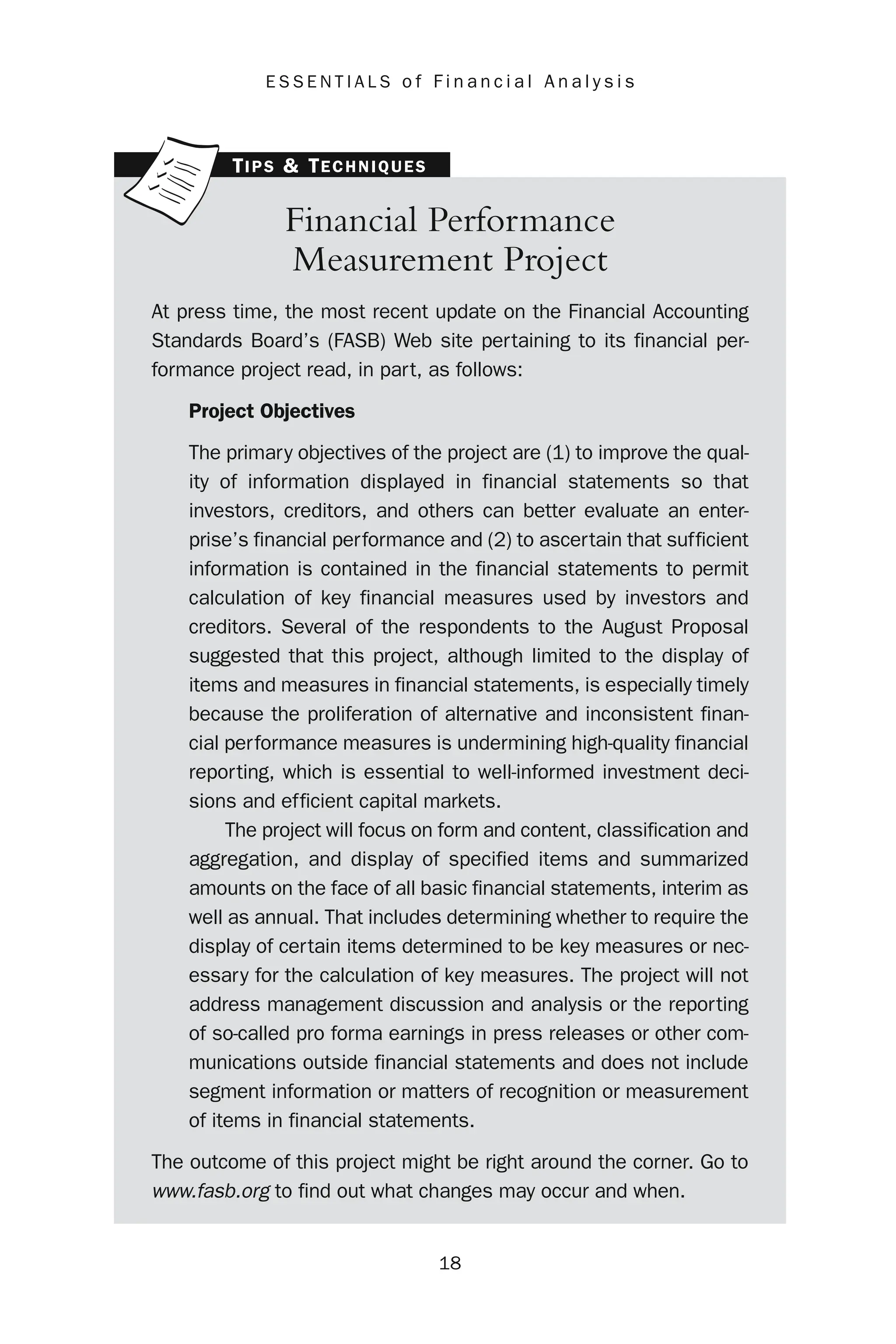 18
E S S E N T I A L S o f F i n a n c i a l A n a l y s i s
Financial Performance
Measurement Project
At press time, the most recent update on the Financial Accounting
Standards Board’s (FASB) Web site pertaining to its financial per-
formance project read, in part, as follows:
Project Objectives
The primary objectives of the project are (1) to improve the qual-
ity of information displayed in financial statements so that
investors, creditors, and others can better evaluate an enter-
prise’s financial performance and (2) to ascertain that sufficient
information is contained in the financial statements to permit
calculation of key financial measures used by investors and
creditors. Several of the respondents to the August Proposal
suggested that this project, although limited to the display of
items and measures in financial statements, is especially timely
because the proliferation of alternative and inconsistent finan-
cial performance measures is undermining high-quality financial
reporting, which is essential to well-informed investment deci-
sions and efficient capital markets.
The project will focus on form and content, classification and
aggregation, and display of specified items and summarized
amounts on the face of all basic financial statements, interim as
well as annual. That includes determining whether to require the
display of certain items determined to be key measures or nec-
essary for the calculation of key measures. The project will not
address management discussion and analysis or the reporting
of so-called pro forma earnings in press releases or other com-
munications outside financial statements and does not include
segment information or matters of recognition or measurement
of items in financial statements.
The outcome of this project might be right around the corner. Go to
www.fasb.org to find out what changes may occur and when.
TIPS & TECHNIQUES
 