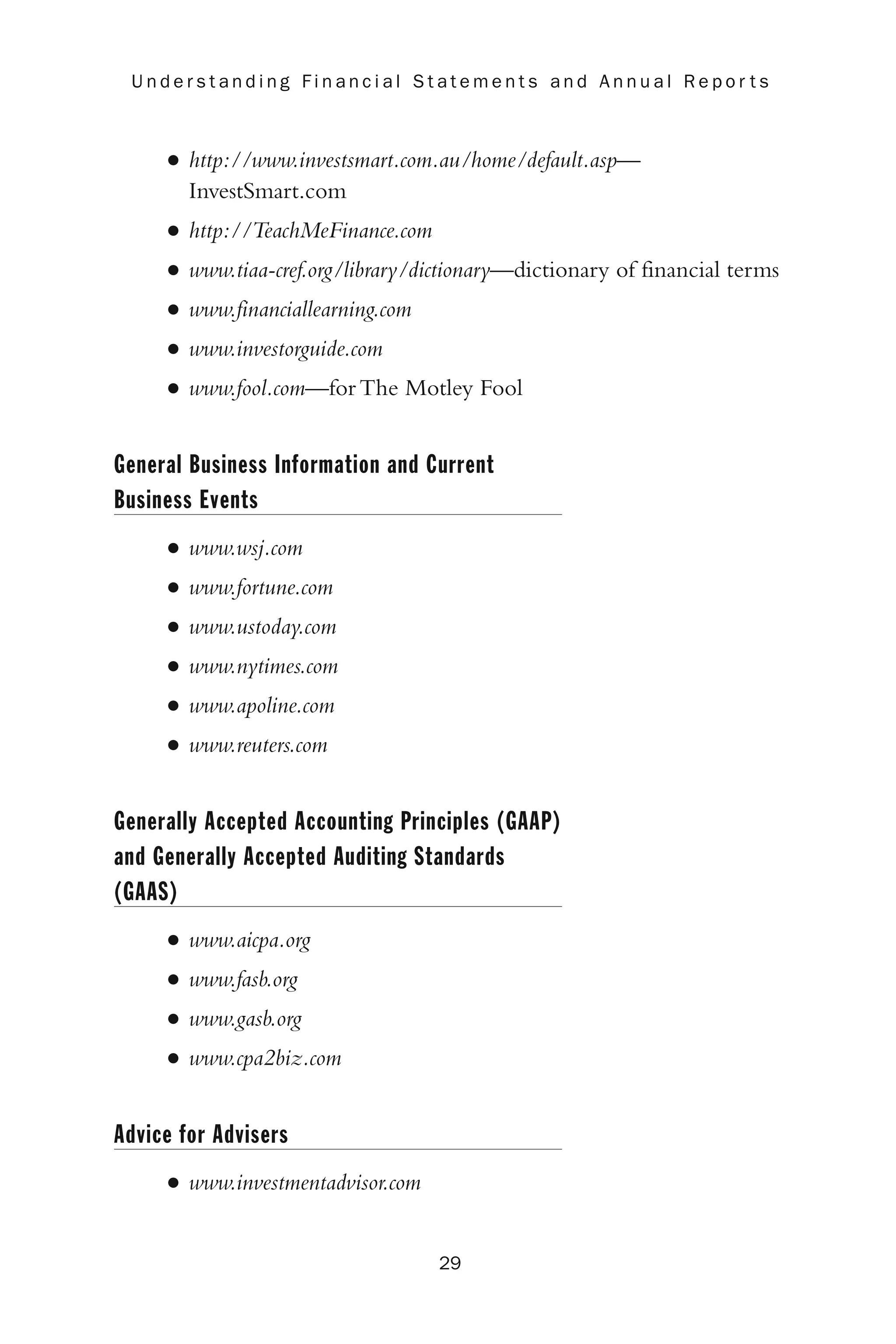 • http://www.investsmart.com.au/home/default.asp—
InvestSmart.com
• http://TeachMeFinance.com
• www.tiaa-cref.org/library/dictionary—dictionary of financial terms
• www.financiallearning.com
• www.investorguide.com
• www.fool.com—for The Motley Fool
General Business Information and Current
Business Events
• www.wsj.com
• www.fortune.com
• www.ustoday.com
• www.nytimes.com
• www.apoline.com
• www.reuters.com
Generally Accepted Accounting Principles (GAAP)
and Generally Accepted Auditing Standards
(GAAS)
• www.aicpa.org
• www.fasb.org
• www.gasb.org
• www.cpa2biz.com
Advice for Advisers
• www.investmentadvisor.com
29
U n d e r s t a n d i n g F i n a n c i a l S t a t e m e n t s a n d A n n u a l R e p o r t s
 