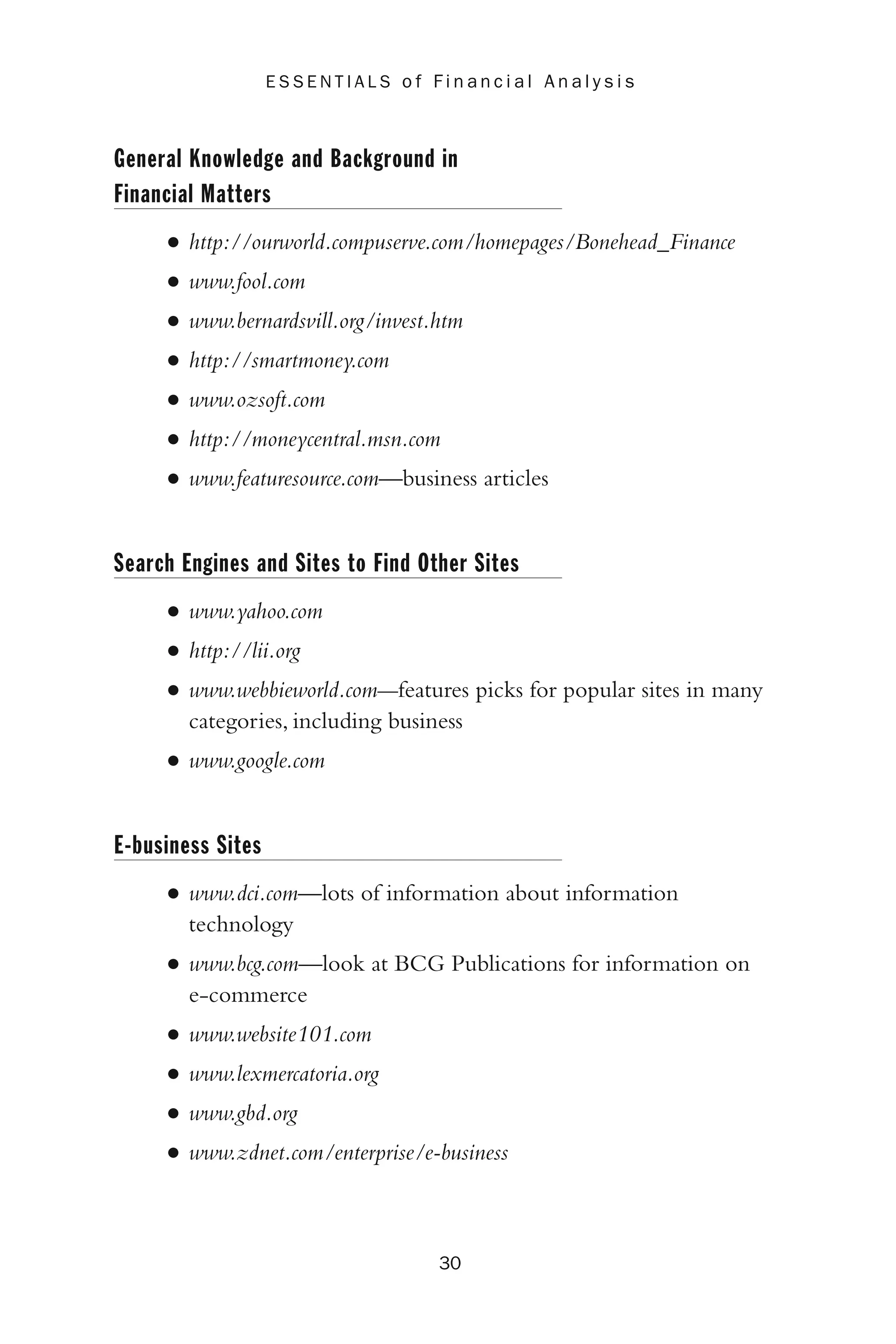 General Knowledge and Background in
Financial Matters
• http://ourworld.compuserve.com/homepages/Bonehead_Finance
• www.fool.com
• www.bernardsvill.org/invest.htm
• http://smartmoney.com
• www.ozsoft.com
• http://moneycentral.msn.com
• www.featuresource.com—business articles
Search Engines and Sites to Find Other Sites
• www.yahoo.com
• http://lii.org
• www.webbieworld.com—features picks for popular sites in many
categories, including business
• www.google.com
E-business Sites
• www.dci.com—lots of information about information
technology
• www.bcg.com—look at BCG Publications for information on
e-commerce
• www.website101.com
• www.lexmercatoria.org
• www.gbd.org
• www.zdnet.com/enterprise/e-business
30
E S S E N T I A L S o f F i n a n c i a l A n a l y s i s
 