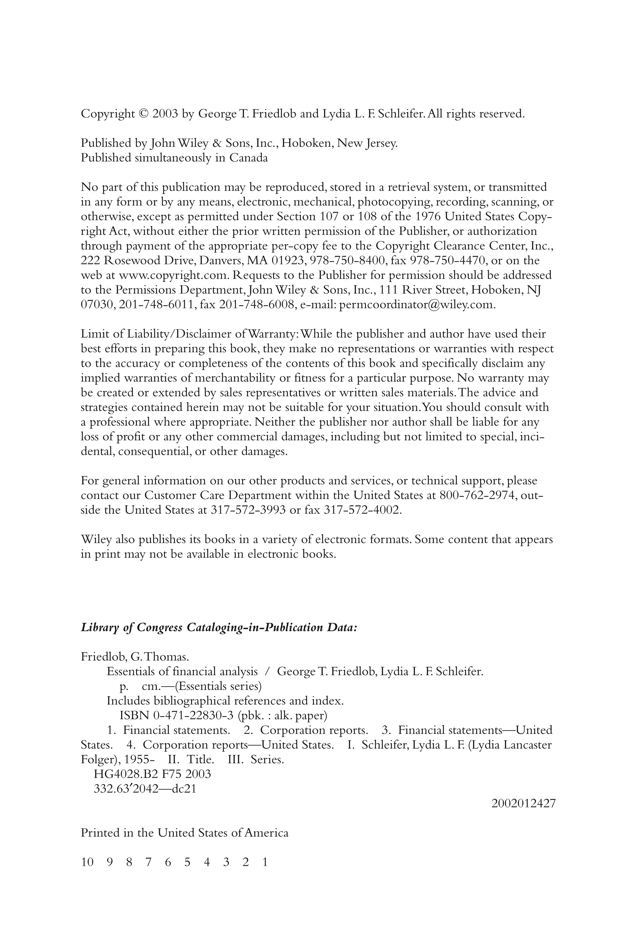 Copyright © 2003 by George T. Friedlob and Lydia L. F. Schleifer.All rights reserved.
Published by John Wiley & Sons, Inc., Hoboken, New Jersey.
Published simultaneously in Canada
No part of this publication may be reproduced, stored in a retrieval system, or transmitted
in any form or by any means, electronic, mechanical, photocopying, recording, scanning, or
otherwise, except as permitted under Section 107 or 108 of the 1976 United States Copy-
right Act, without either the prior written permission of the Publisher, or authorization
through payment of the appropriate per-copy fee to the Copyright Clearance Center, Inc.,
222 Rosewood Drive, Danvers, MA 01923, 978-750-8400, fax 978-750-4470, or on the
web at www.copyright.com. Requests to the Publisher for permission should be addressed
to the Permissions Department, John Wiley & Sons, Inc., 111 River Street, Hoboken, NJ
07030, 201-748-6011, fax 201-748-6008, e-mail: permcoordinator@wiley.com.
Limit of Liability/Disclaimer of Warranty:While the publisher and author have used their
best efforts in preparing this book, they make no representations or warranties with respect
to the accuracy or completeness of the contents of this book and specifically disclaim any
implied warranties of merchantability or fitness for a particular purpose. No warranty may
be created or extended by sales representatives or written sales materials.The advice and
strategies contained herein may not be suitable for your situation.You should consult with
a professional where appropriate. Neither the publisher nor author shall be liable for any
loss of profit or any other commercial damages, including but not limited to special, inci-
dental, consequential, or other damages.
For general information on our other products and services, or technical support, please
contact our Customer Care Department within the United States at 800-762-2974, out-
side the United States at 317-572-3993 or fax 317-572-4002.
Wiley also publishes its books in a variety of electronic formats. Some content that appears
in print may not be available in electronic books.
Library of Congress Cataloging-in-Publication Data:
Friedlob, G.Thomas.
Essentials of financial analysis / George T. Friedlob, Lydia L. F. Schleifer.
p. cm.—(Essentials series)
Includes bibliographical references and index.
ISBN 0-471-22830-3 (pbk. : alk. paper)
1. Financial statements. 2. Corporation reports. 3. Financial statements—United
States. 4. Corporation reports—United States. I. Schleifer, Lydia L. F. (Lydia Lancaster
Folger), 1955- II. Title. III. Series.
HG4028.B2 F75 2003
332.63′2042—dc21
2002012427
Printed in the United States of America
10 9 8 7 6 5 4 3 2 1
 