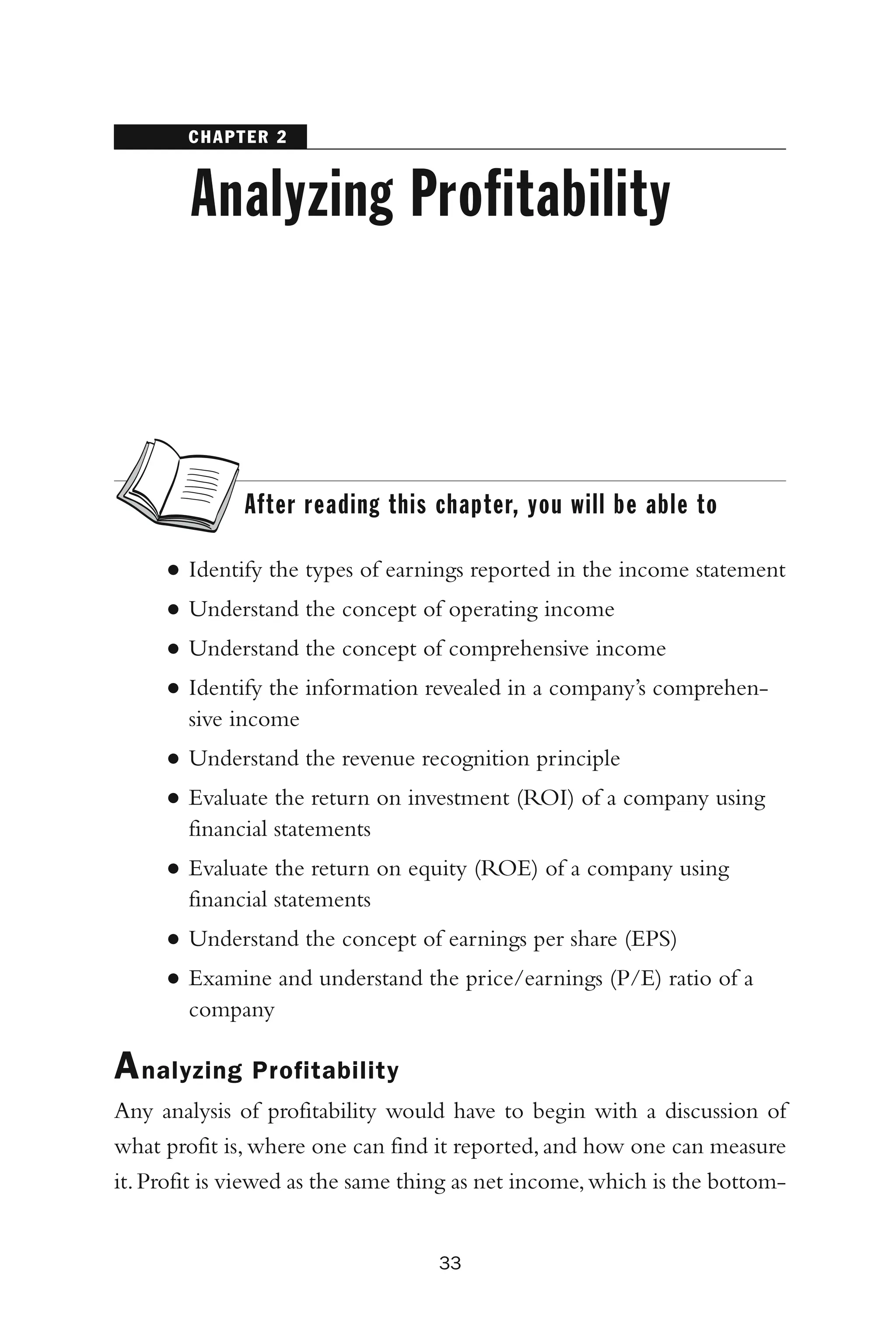 33
Analyzing Profitability
CHAPTER 2
After reading this chapter, you will be able to
• Identify the types of earnings reported in the income statement
• Understand the concept of operating income
• Understand the concept of comprehensive income
• Identify the information revealed in a company’s comprehen-
sive income
• Understand the revenue recognition principle
• Evaluate the return on investment (ROI) of a company using
financial statements
• Evaluate the return on equity (ROE) of a company using
financial statements
• Understand the concept of earnings per share (EPS)
• Examine and understand the price/earnings (P/E) ratio of a
company
Analyzing Profitability
Any analysis of profitability would have to begin with a discussion of
what profit is, where one can find it reported, and how one can measure
it.Profit is viewed as the same thing as net income,which is the bottom-
 