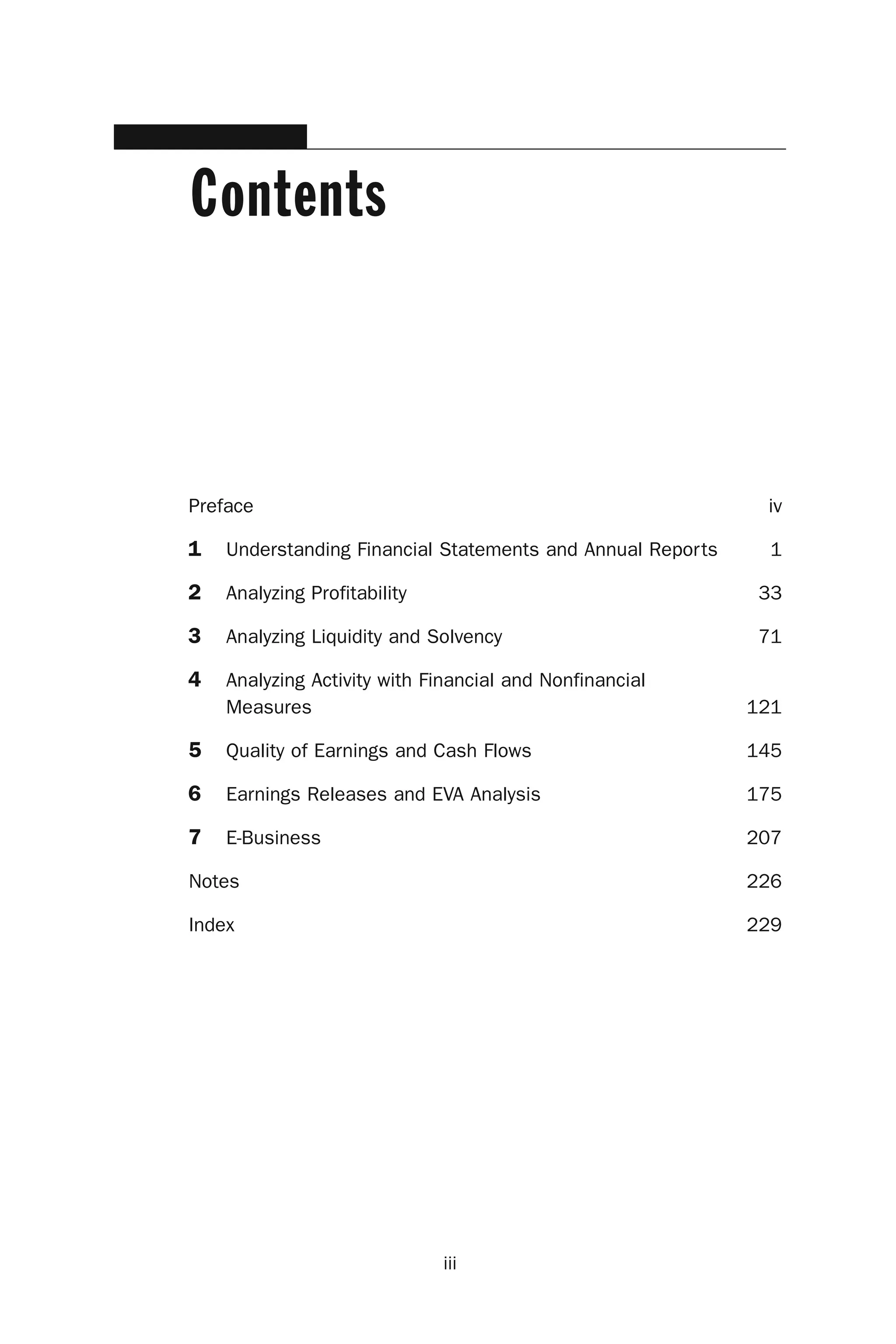 iii
Contents
Preface iv
1 Understanding Financial Statements and Annual Reports 1
2 Analyzing Profitability 33
3 Analyzing Liquidity and Solvency 71
4 Analyzing Activity with Financial and Nonfinancial
Measures 121
5 Quality of Earnings and Cash Flows 145
6 Earnings Releases and EVA Analysis 175
7 E-Business 207
Notes 226
Index 229
 