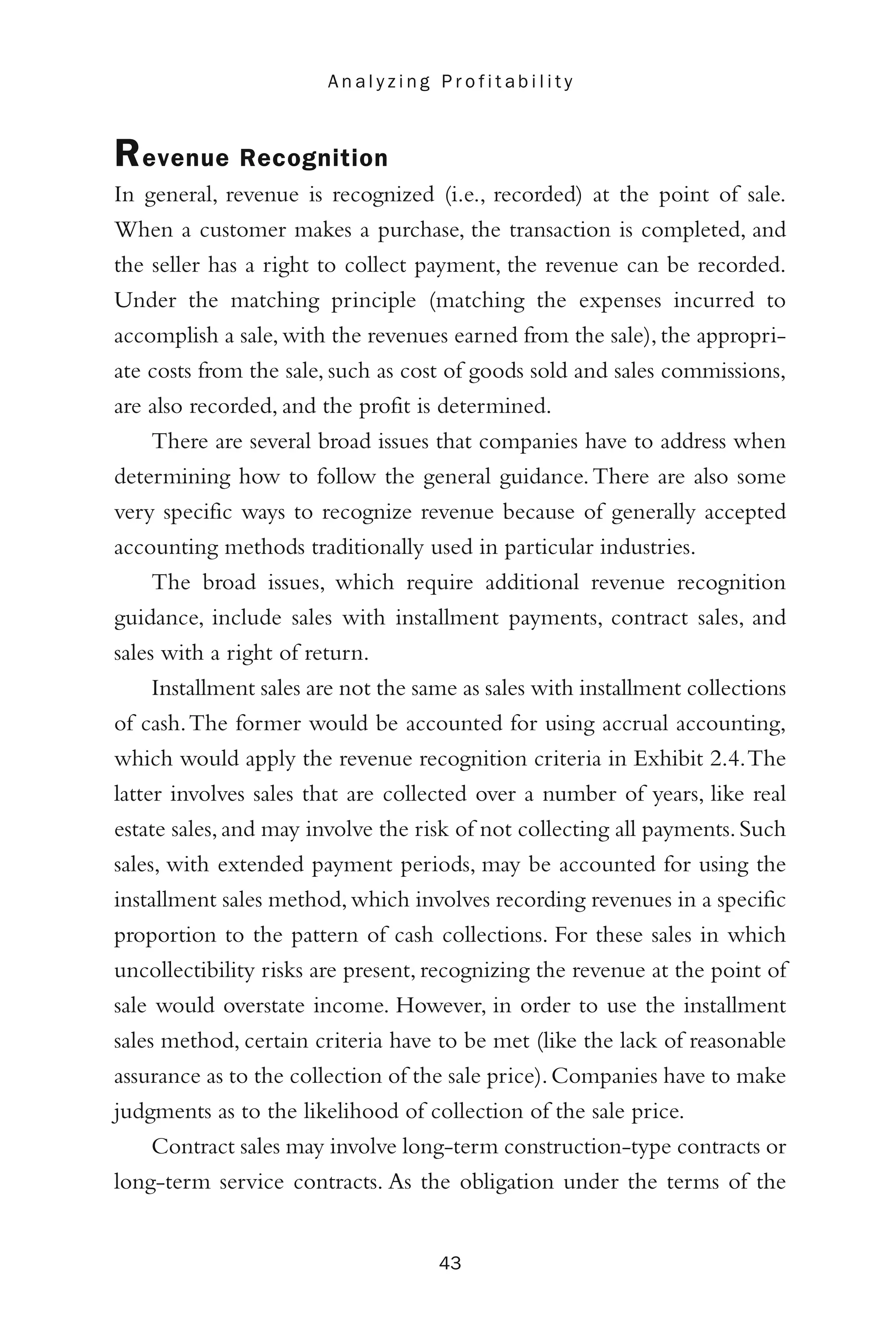 Revenue Recognition
In general, revenue is recognized (i.e., recorded) at the point of sale.
When a customer makes a purchase, the transaction is completed, and
the seller has a right to collect payment, the revenue can be recorded.
Under the matching principle (matching the expenses incurred to
accomplish a sale, with the revenues earned from the sale), the appropri-
ate costs from the sale, such as cost of goods sold and sales commissions,
are also recorded, and the profit is determined.
There are several broad issues that companies have to address when
determining how to follow the general guidance.There are also some
very specific ways to recognize revenue because of generally accepted
accounting methods traditionally used in particular industries.
The broad issues, which require additional revenue recognition
guidance, include sales with installment payments, contract sales, and
sales with a right of return.
Installment sales are not the same as sales with installment collections
of cash.The former would be accounted for using accrual accounting,
which would apply the revenue recognition criteria in Exhibit 2.4.The
latter involves sales that are collected over a number of years, like real
estate sales,and may involve the risk of not collecting all payments.Such
sales, with extended payment periods, may be accounted for using the
installment sales method,which involves recording revenues in a specific
proportion to the pattern of cash collections. For these sales in which
uncollectibility risks are present, recognizing the revenue at the point of
sale would overstate income. However, in order to use the installment
sales method, certain criteria have to be met (like the lack of reasonable
assurance as to the collection of the sale price).Companies have to make
judgments as to the likelihood of collection of the sale price.
Contract sales may involve long-term construction-type contracts or
long-term service contracts. As the obligation under the terms of the
43
A n a l y z i n g P r o f i t a b i l i t y
 