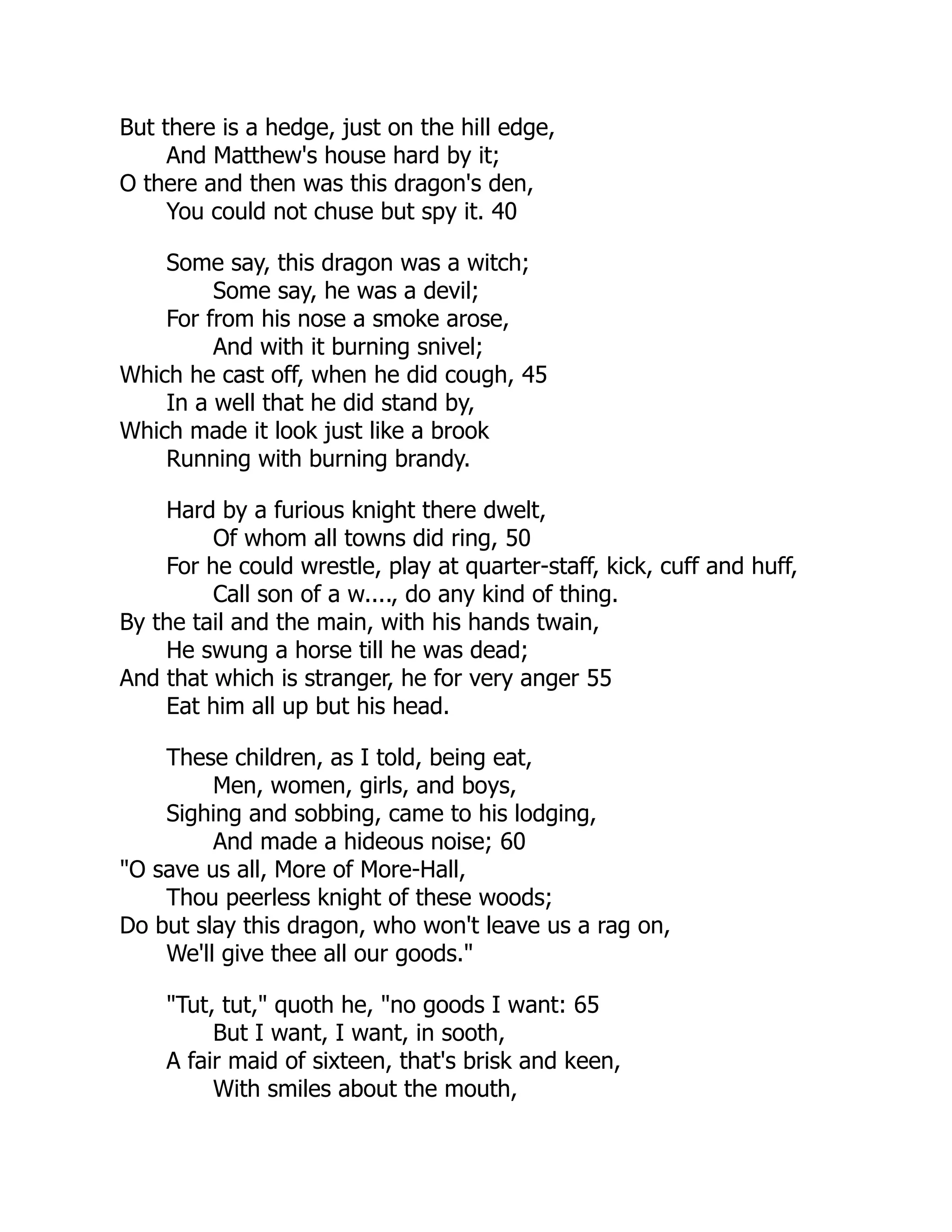 But there is a hedge, just on the hill edge,
And Matthew's house hard by it;
O there and then was this dragon's den,
You could not chuse but spy it. 40
Some say, this dragon was a witch;
Some say, he was a devil;
For from his nose a smoke arose,
And with it burning snivel;
Which he cast off, when he did cough, 45
In a well that he did stand by,
Which made it look just like a brook
Running with burning brandy.
Hard by a furious knight there dwelt,
Of whom all towns did ring, 50
For he could wrestle, play at quarter-staff, kick, cuff and huff,
Call son of a w...., do any kind of thing.
By the tail and the main, with his hands twain,
He swung a horse till he was dead;
And that which is stranger, he for very anger 55
Eat him all up but his head.
These children, as I told, being eat,
Men, women, girls, and boys,
Sighing and sobbing, came to his lodging,
And made a hideous noise; 60
"O save us all, More of More-Hall,
Thou peerless knight of these woods;
Do but slay this dragon, who won't leave us a rag on,
We'll give thee all our goods."
"Tut, tut," quoth he, "no goods I want: 65
But I want, I want, in sooth,
A fair maid of sixteen, that's brisk and keen,
With smiles about the mouth,
 