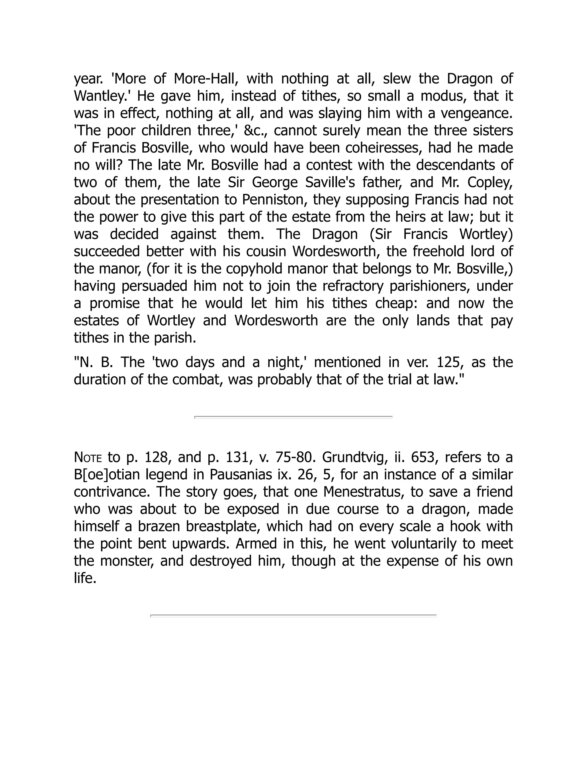year. 'More of More-Hall, with nothing at all, slew the Dragon of
Wantley.' He gave him, instead of tithes, so small a modus, that it
was in effect, nothing at all, and was slaying him with a vengeance.
'The poor children three,' &c., cannot surely mean the three sisters
of Francis Bosville, who would have been coheiresses, had he made
no will? The late Mr. Bosville had a contest with the descendants of
two of them, the late Sir George Saville's father, and Mr. Copley,
about the presentation to Penniston, they supposing Francis had not
the power to give this part of the estate from the heirs at law; but it
was decided against them. The Dragon (Sir Francis Wortley)
succeeded better with his cousin Wordesworth, the freehold lord of
the manor, (for it is the copyhold manor that belongs to Mr. Bosville,)
having persuaded him not to join the refractory parishioners, under
a promise that he would let him his tithes cheap: and now the
estates of Wortley and Wordesworth are the only lands that pay
tithes in the parish.
"N. B. The 'two days and a night,' mentioned in ver. 125, as the
duration of the combat, was probably that of the trial at law."
Note to p. 128, and p. 131, v. 75-80. Grundtvig, ii. 653, refers to a
B[oe]otian legend in Pausanias ix. 26, 5, for an instance of a similar
contrivance. The story goes, that one Menestratus, to save a friend
who was about to be exposed in due course to a dragon, made
himself a brazen breastplate, which had on every scale a hook with
the point bent upwards. Armed in this, he went voluntarily to meet
the monster, and destroyed him, though at the expense of his own
life.
 